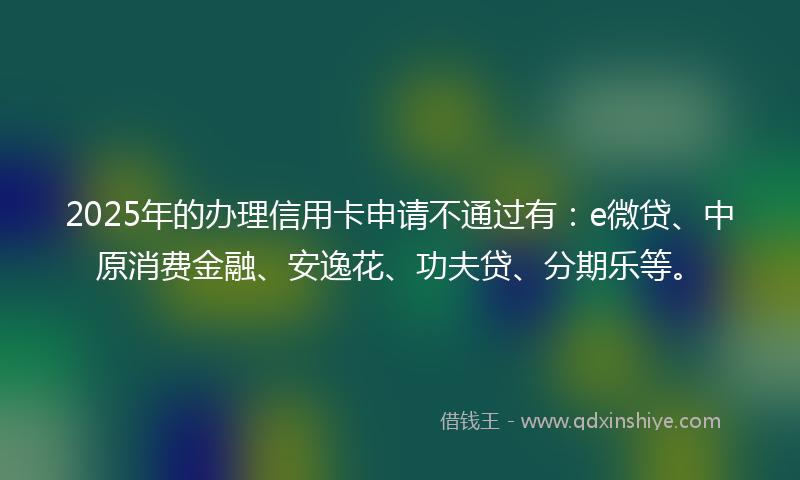 2025年的办理信用卡申请不通过有：e微贷、中原消费金融、安逸花、功夫贷、分期乐等。