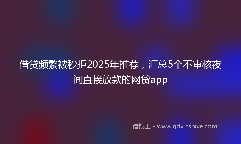 借贷频繁被秒拒2025年推荐，汇总5个不审核夜间直接放款的网贷app