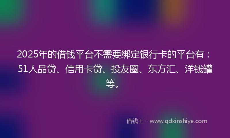 2025年的借钱平台不需要绑定银行卡的平台有：51人品贷、信用卡贷、投友圈、东方汇、洋钱罐等。
