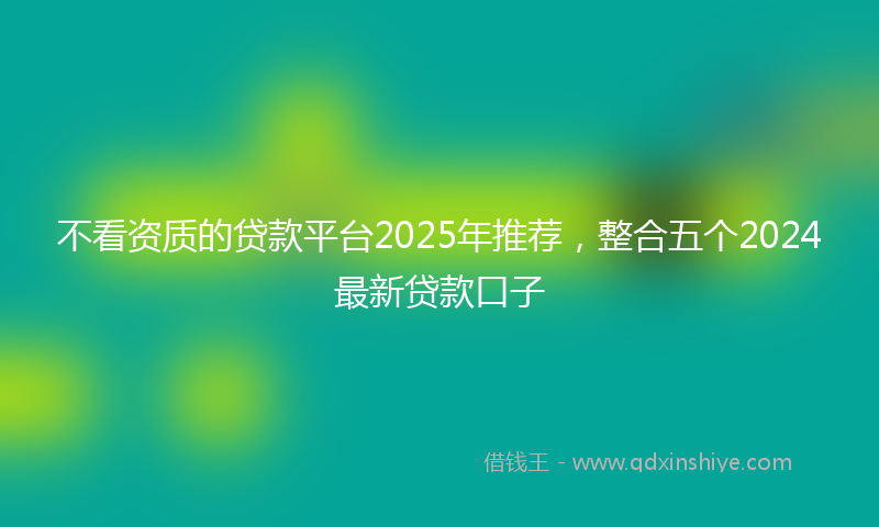 不看资质的贷款平台2025年推荐，整合五个2024最新贷款口子
