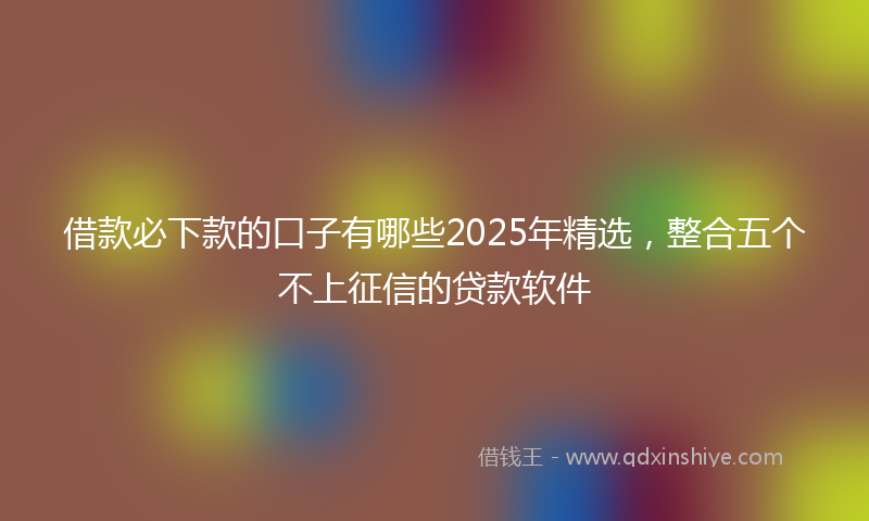 借款必下款的口子有哪些2025年精选，整合五个不上征信的贷款软件
