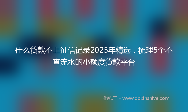 什么贷款不上征信记录2025年精选，梳理5个不查流水的小额度贷款平台