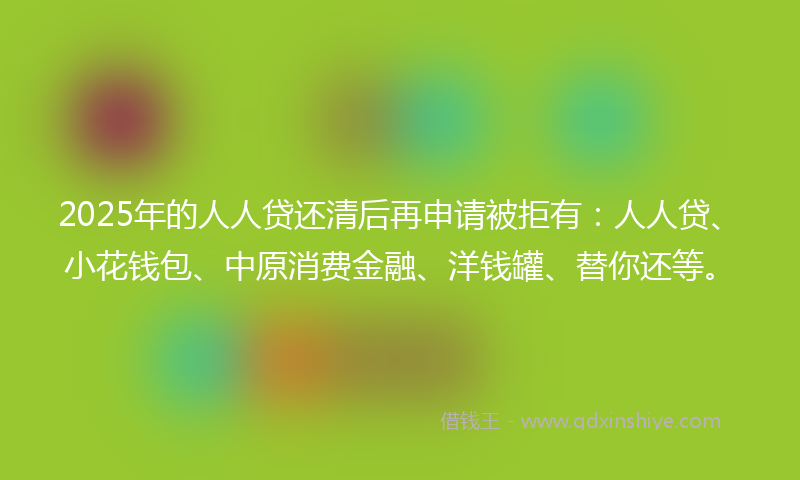 2025年的人人贷还清后再申请被拒有：人人贷、小花钱包、中原消费金融、洋钱罐、替你还等。