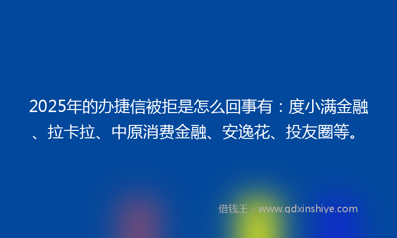 2025年的办捷信被拒是怎么回事有：度小满金融、拉卡拉、中原消费金融、安逸花、投友圈等。