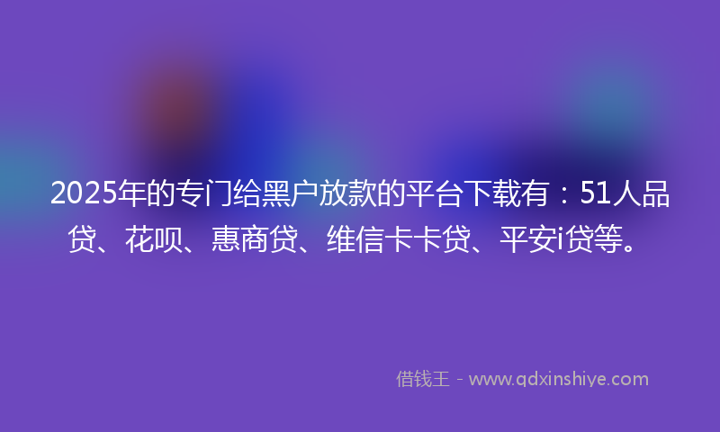 2025年的专门给黑户放款的平台下载有：51人品贷、花呗、惠商贷、维信卡卡贷、平安i贷等。