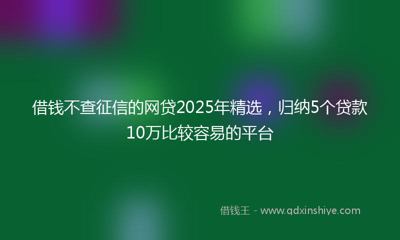 借钱不查征信的网贷2025年精选，归纳5个贷款10万比较容易的平台