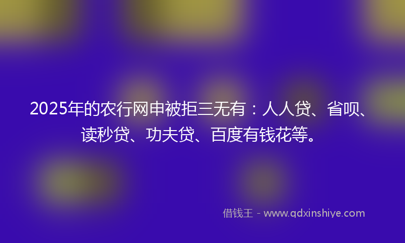2025年的农行网申被拒三无有:人人贷、省呗、读秒贷、功夫贷、百度有钱花等。
