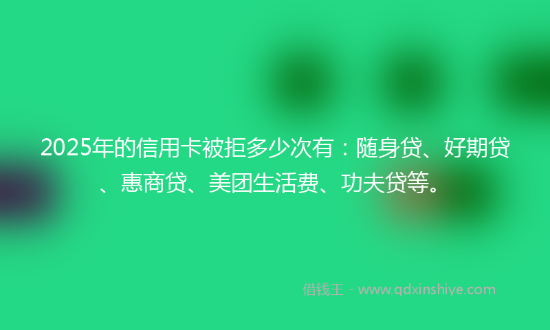 2025年的信用卡被拒多少次有：随身贷、好期贷、惠商贷、美团生活费、功夫贷等。