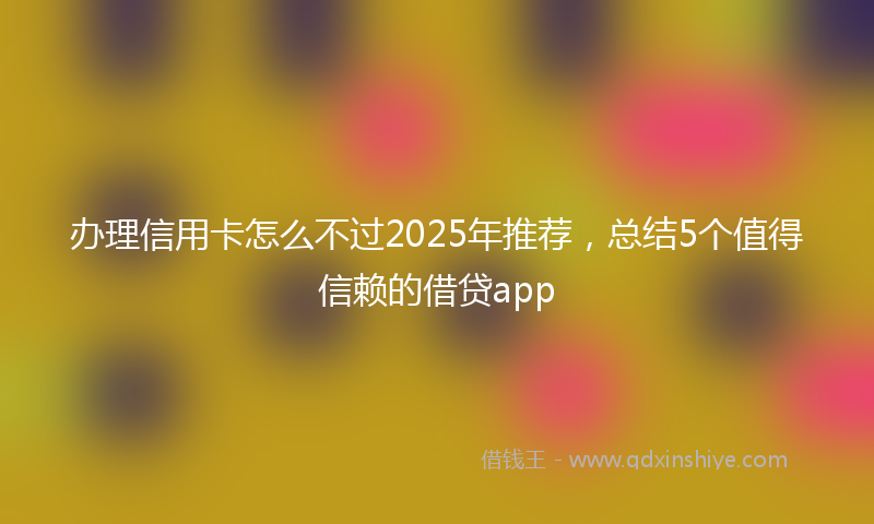 办理信用卡怎么不过2025年推荐，总结5个值得信赖的借贷app