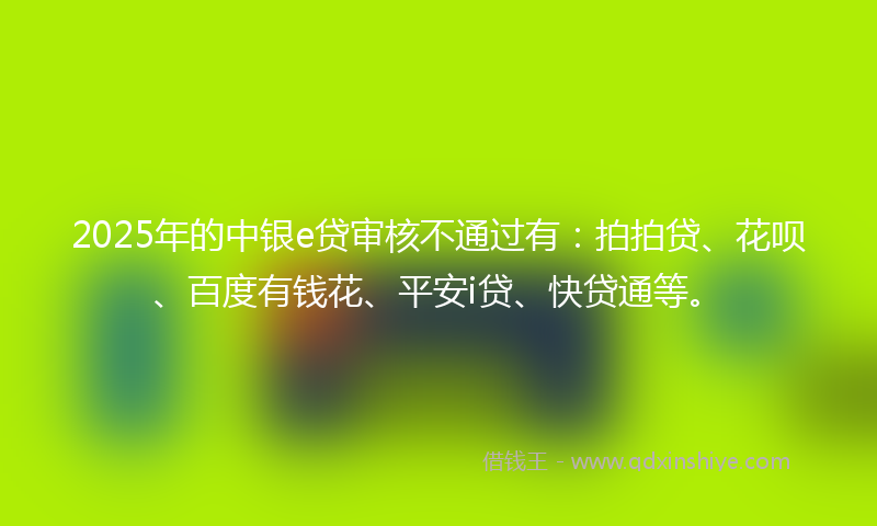 2025年的中银e贷审核不通过有：拍拍贷、花呗、百度有钱花、平安i贷、快贷通等。