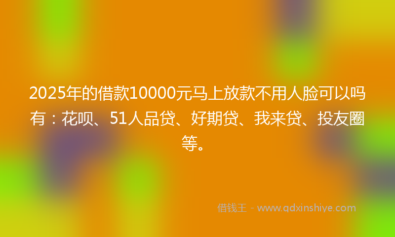 2025年的借款10000元马上放款不用人脸可以吗有：花呗、51人品贷、好期贷、我来贷、投友圈等。