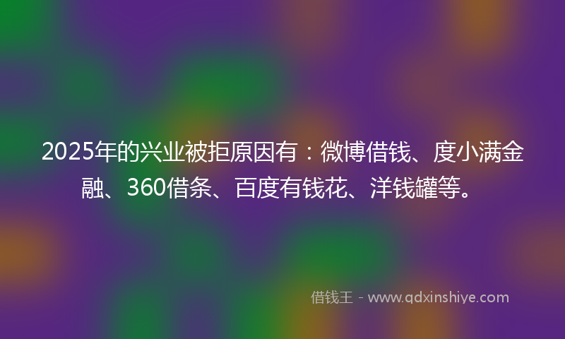 2025年的兴业被拒原因有：微博借钱、度小满金融、360借条、百度有钱花、洋钱罐等。