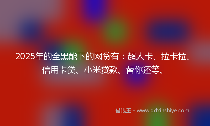 2025年的全黑能下的网贷有：超人卡、拉卡拉、信用卡贷、小米贷款、替你还等。
