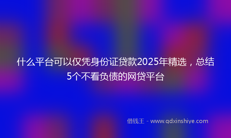 什么平台可以仅凭身份证贷款2025年精选，总结5个不看负债的网贷平台