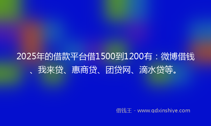 2025年的借款平台借1500到1200有：微博借钱、我来贷、惠商贷、团贷网、滴水贷等。
