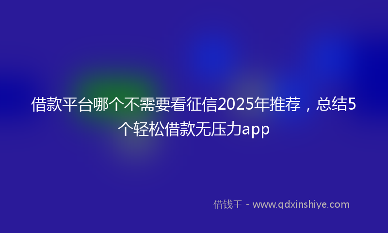 借款平台哪个不需要看征信2025年推荐，总结5个轻松借款无压力app