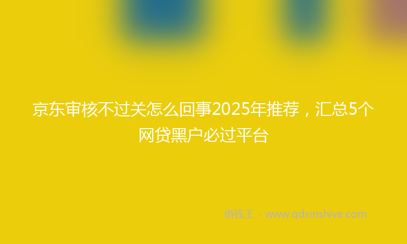 京东审核不过关怎么回事2025年推荐，汇总5个网贷黑户必过平台