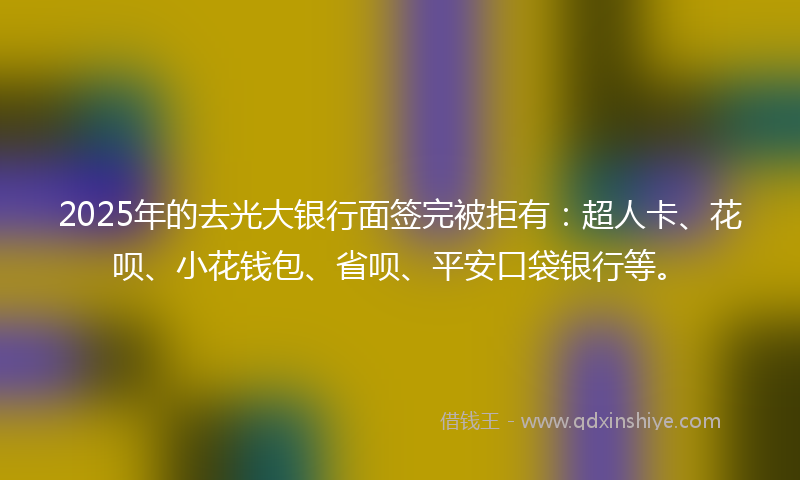 2025年的去光大银行面签完被拒有：超人卡、花呗、小花钱包、省呗、平安口袋银行等。