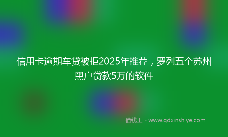 信用卡逾期车贷被拒2025年推荐，罗列五个苏州黑户贷款5万的软件