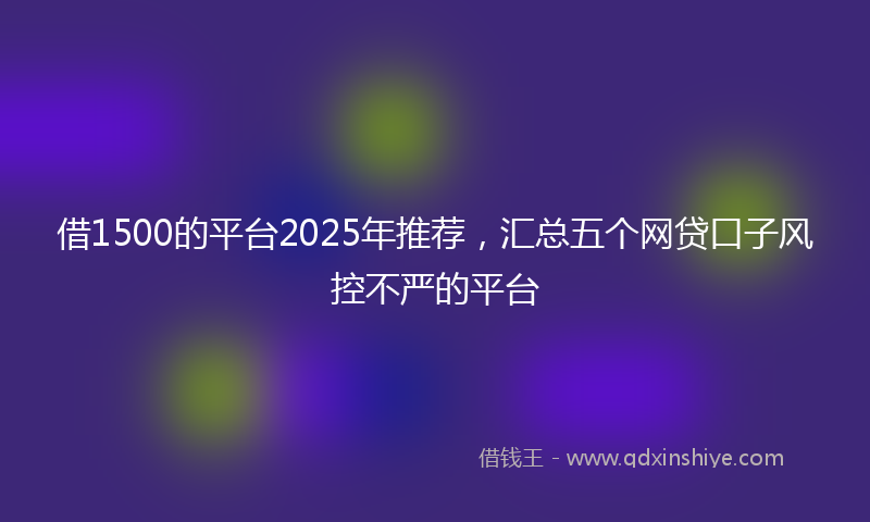 借1500的平台2025年推荐，汇总五个网贷口子风控不严的平台