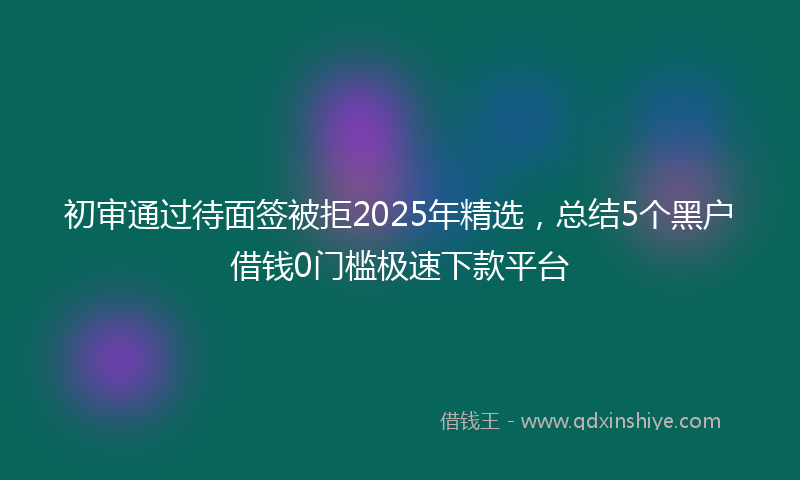 初审通过待面签被拒2025年精选，总结5个黑户借钱0门槛极速下款平台