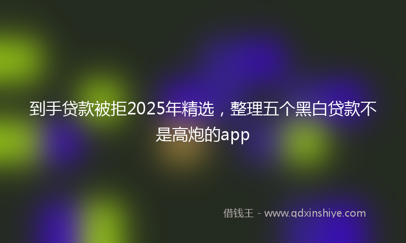 到手贷款被拒2025年精选，整理五个黑白贷款不是高炮的app