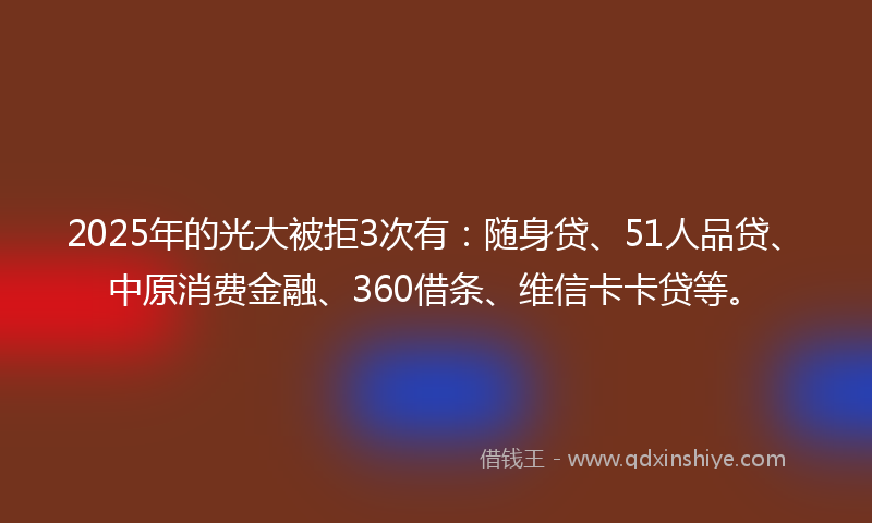 2025年的光大被拒3次有：随身贷、51人品贷、中原消费金融、360借条、维信卡卡贷等。