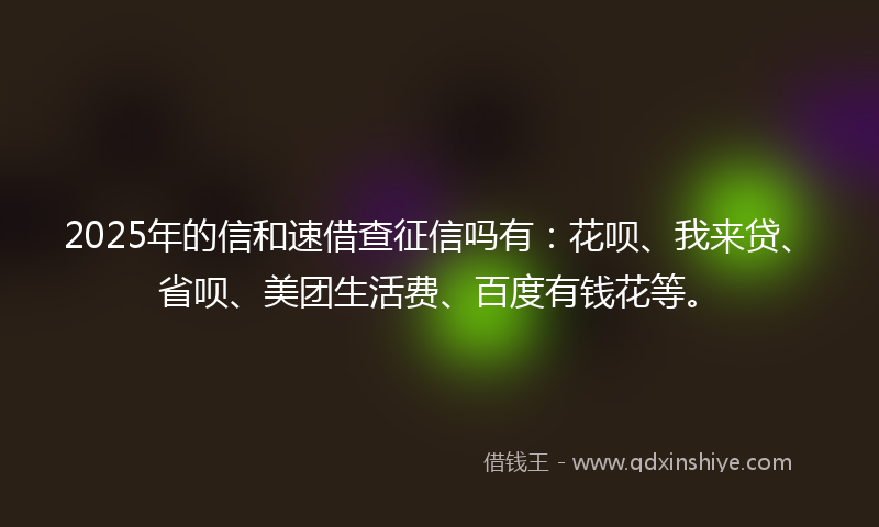 2025年的信和速借查征信吗有：花呗、我来贷、省呗、美团生活费、百度有钱花等。