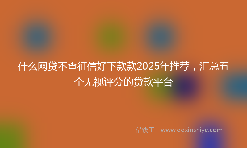 什么网贷不查征信好下款款2025年推荐，汇总五个无视评分的贷款平台