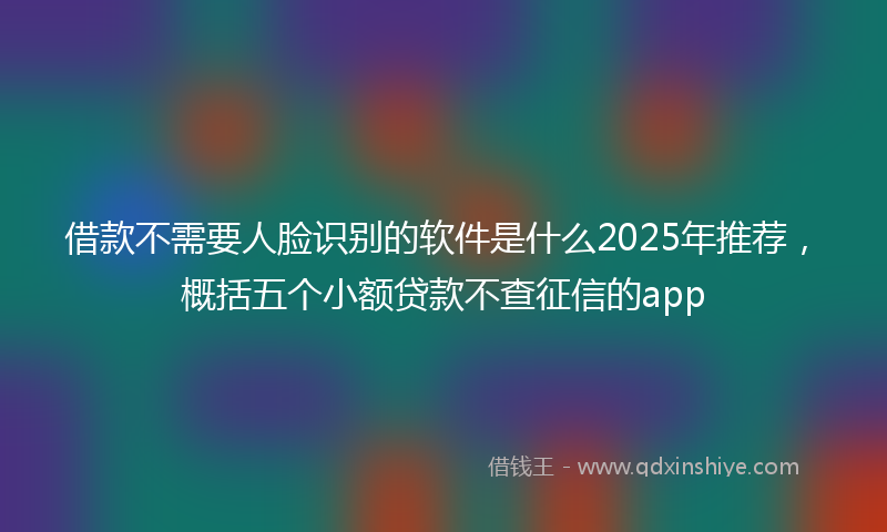 借款不需要人脸识别的软件是什么2025年推荐，概括五个小额贷款不查征信的app