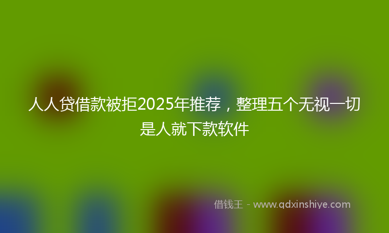 人人贷借款被拒2025年推荐，整理五个无视一切是人就下款软件