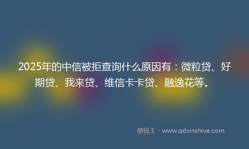 2025年的中信被拒查询什么原因有：微粒贷、好期贷、我来贷、维信卡卡贷、融逸花等。