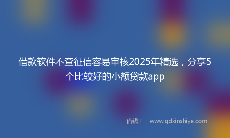 借款软件不查征信容易审核2025年精选，分享5个比较好的小额贷款app