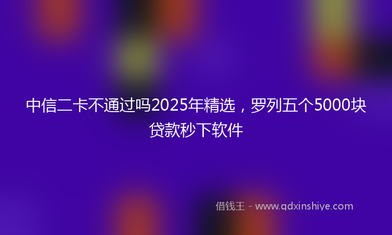 中信二卡不通过吗2025年精选，罗列五个5000块贷款秒下软件