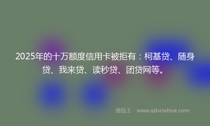 2025年的十万额度信用卡被拒有：柯基贷、随身贷、我来贷、读秒贷、团贷网等。