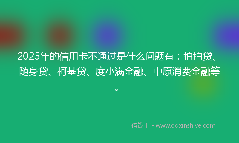 2025年的信用卡不通过是什么问题有：拍拍贷、随身贷、柯基贷、度小满金融、中原消费金融等。