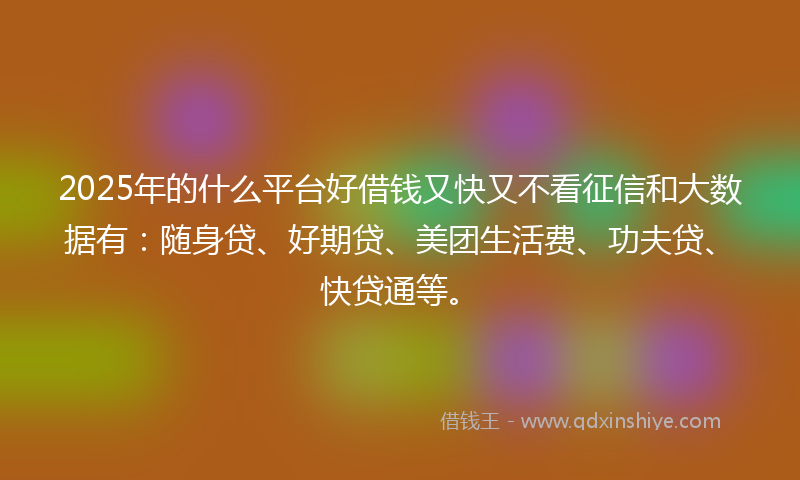 2025年的什么平台好借钱又快又不看征信和大数据有：随身贷、好期贷、美团生活费、功夫贷、快贷通等。