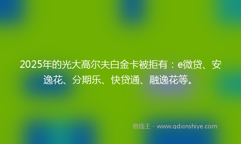 2025年的光大高尔夫白金卡被拒有：e微贷、安逸花、分期乐、快贷通、融逸花等。