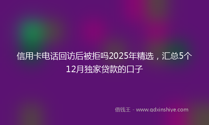 信用卡电话回访后被拒吗2025年精选，汇总5个12月独家贷款的口子