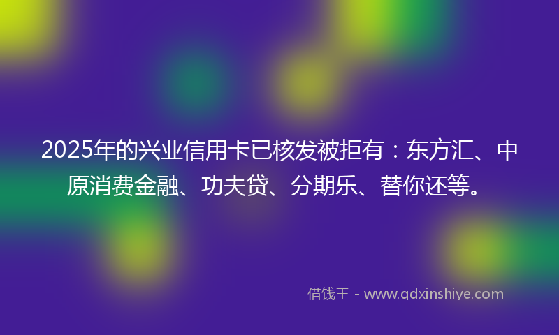 2025年的兴业信用卡已核发被拒有：东方汇、中原消费金融、功夫贷、分期乐、替你还等。