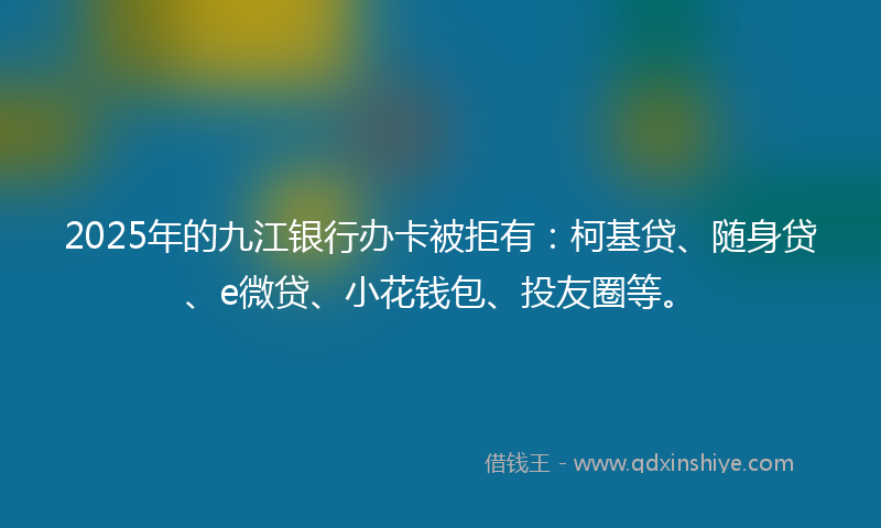 2025年的九江银行办卡被拒有：柯基贷、随身贷、e微贷、小花钱包、投友圈等。