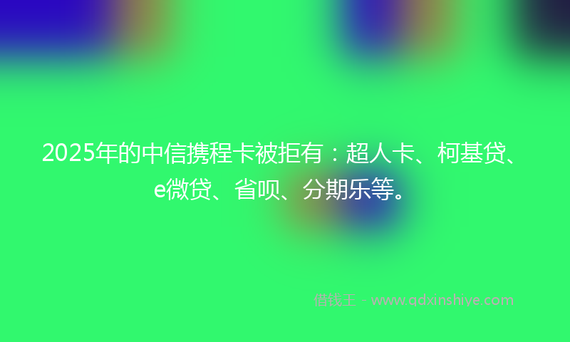 2025年的中信携程卡被拒有：超人卡、柯基贷、e微贷、省呗、分期乐等。