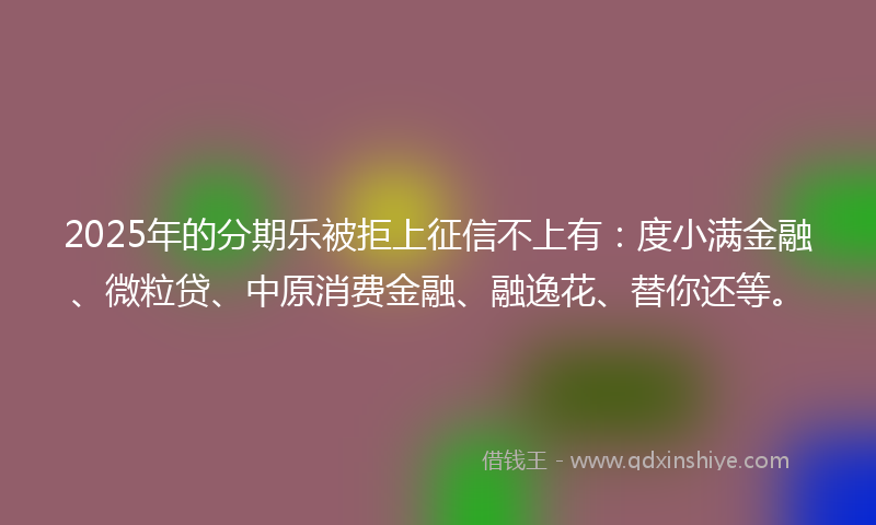 2025年的分期乐被拒上征信不上有：度小满金融、微粒贷、中原消费金融、融逸花、替你还等。