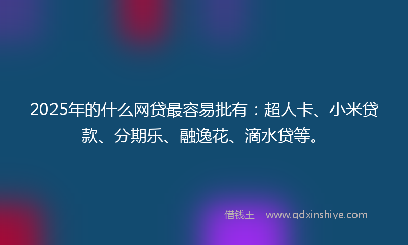 2025年的什么网贷最容易批有：超人卡、小米贷款、分期乐、融逸花、滴水贷等。