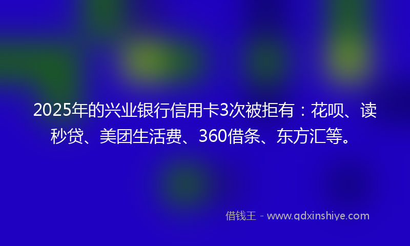 2025年的兴业银行信用卡3次被拒有：花呗、读秒贷、美团生活费、360借条、东方汇等。