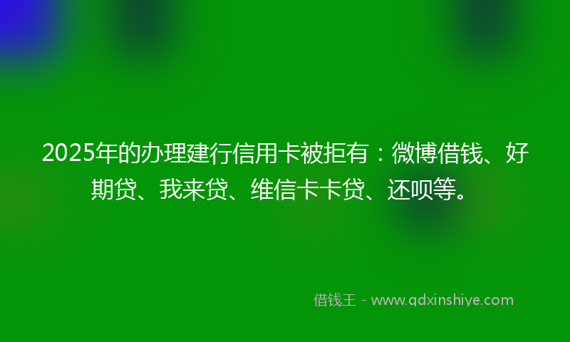 2025年的办理建行信用卡被拒有：微博借钱、好期贷、我来贷、维信卡卡贷、还呗等。