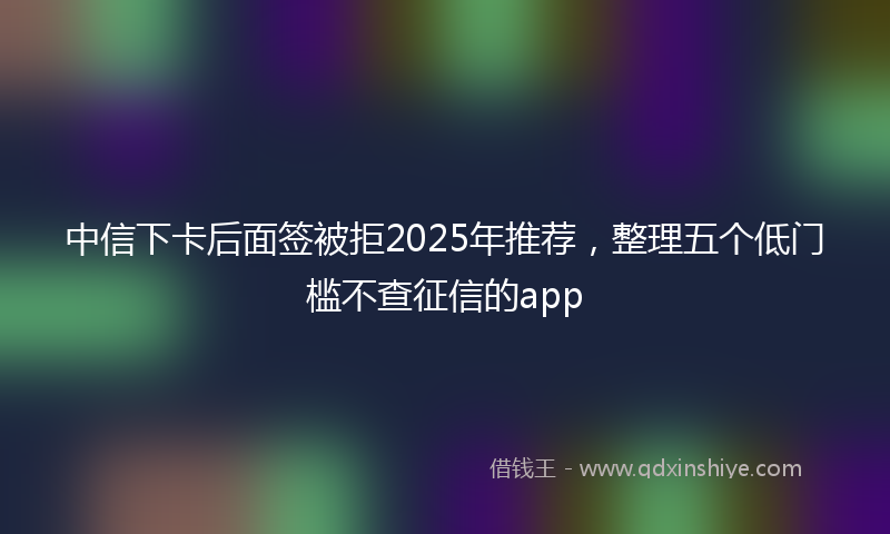 中信下卡后面签被拒2025年推荐，整理五个低门槛不查征信的app