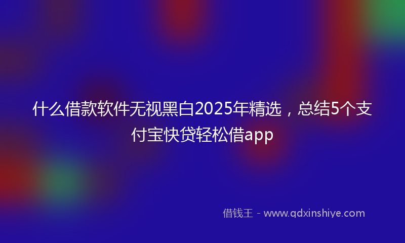 什么借款软件无视黑白2025年精选，总结5个支付宝快贷轻松借app