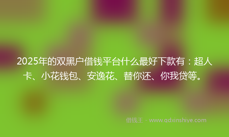2025年的双黑户借钱平台什么最好下款有：超人卡、小花钱包、安逸花、替你还、你我贷等。