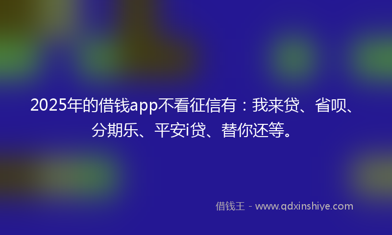 2025年的借钱app不看征信有：我来贷、省呗、分期乐、平安i贷、替你还等。
